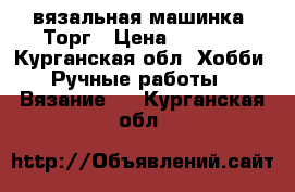 вязальная машинка. Торг › Цена ­ 3 000 - Курганская обл. Хобби. Ручные работы » Вязание   . Курганская обл.